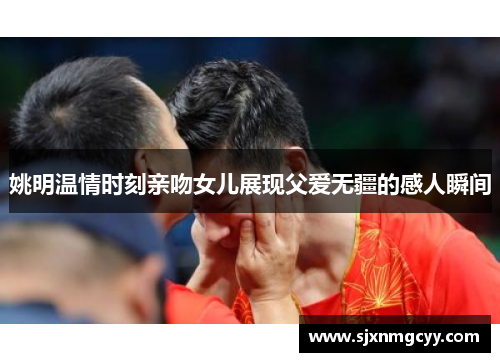 姚明温情时刻亲吻女儿展现父爱无疆的感人瞬间