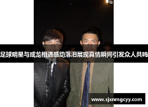 足球明星与成龙相遇感动落泪展现真情瞬间引发众人共鸣