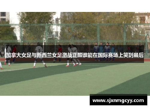 加拿大女足与新西兰女足激战正酣谁能在国际赛场上笑到最后