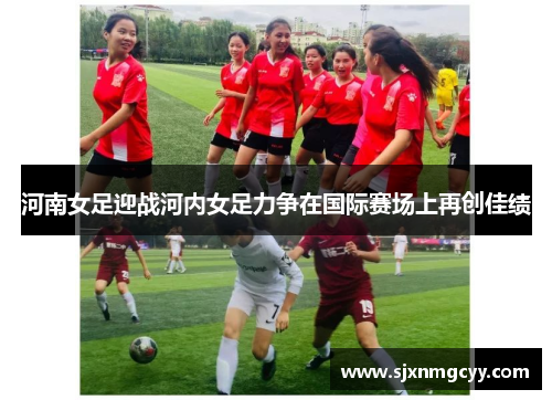 河南女足迎战河内女足力争在国际赛场上再创佳绩