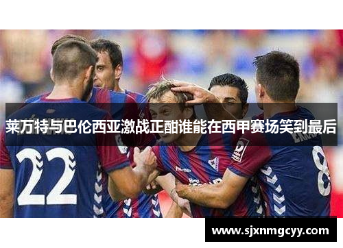 莱万特与巴伦西亚激战正酣谁能在西甲赛场笑到最后